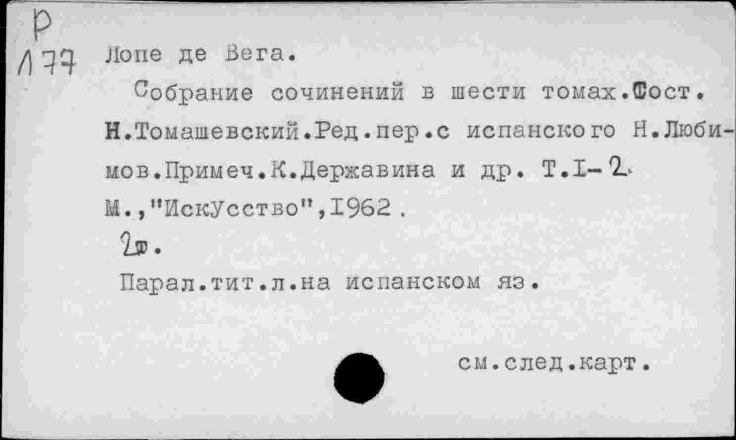 ﻿р /из
Лопе де Вега.
Собрание сочинений в шести томах.Фост.
И.Томашевский.Ред.пер.с испанского Н.Любимов.Примеч. К. Державина и др. Т.Х-'Ь
М. /’Искусство”,1962 .
Парал.тит.л.на испанском яз.
см.след.карт.